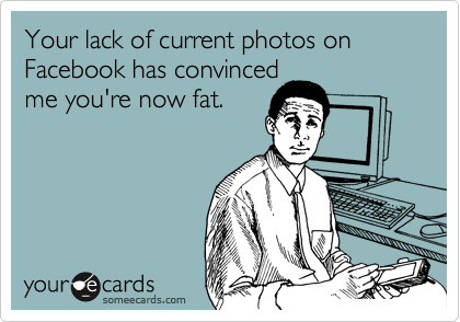 Your lack of current photos on Facebook has convinced 
me you're now fat.