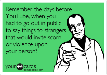 Remember the days before YouTube, when you
had to go out in public
to say things to strangers
that would invite scorn
or violence upon
your person?