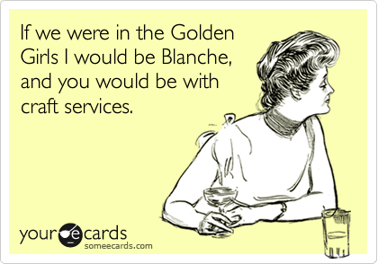 If we were in the Golden
Girls I would be Blanche,
and you would be with
craft services.
