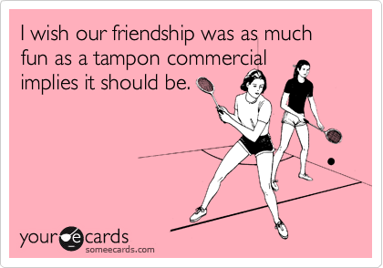 I wish our friendship was as much fun as a tampon commercial
implies it should be.