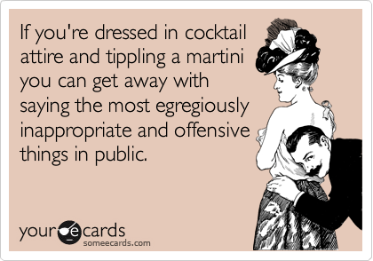 If you're dressed in cocktail
attire and tippling a martini
you can get away with
saying the most egregiously
inappropriate and offensive
things in public.