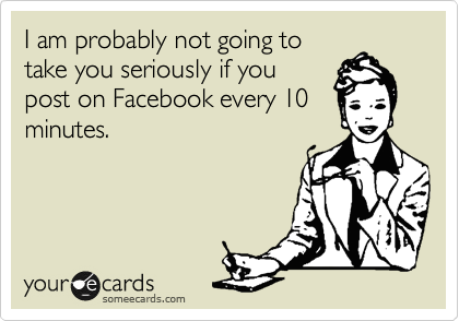 I am probably not going to
take you seriously if you
post on Facebook every 10
minutes. 
