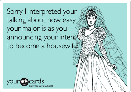 Sorry I interpreted your
talking about how easy
your major is as you
announcing your intent
to become a housewife.