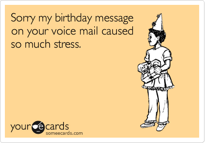 Sorry my birthday message
on your voice mail caused
so much stress.