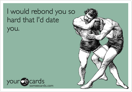 I would rebond you so
hard that I'd date
you.