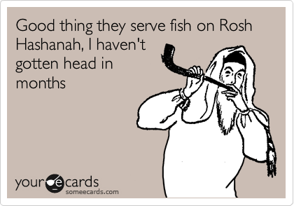 Good thing they serve fish on Rosh Hashanah, I haven't
gotten head in
months