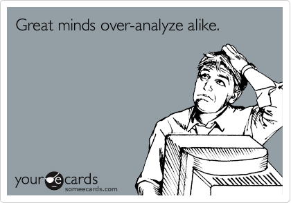 Great minds over-analyze alike.