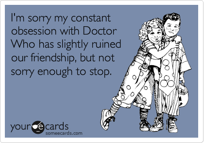 I'm sorry my constant
obsession with Doctor
Who has slightly ruined
our friendship, but not
sorry enough to stop.
