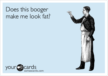 Does this booger
make me look fat?