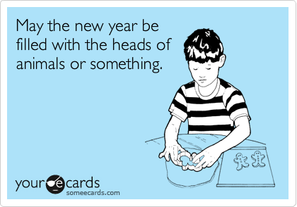 May the new year be
filled with the heads of
animals or something. 