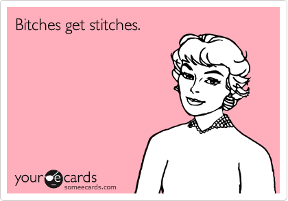 Bitches get stitches.