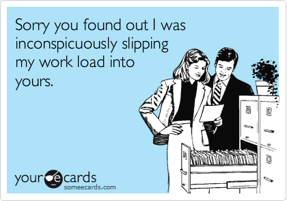 Sorry you found out I was inconspicuously slipping
my work load into
yours.