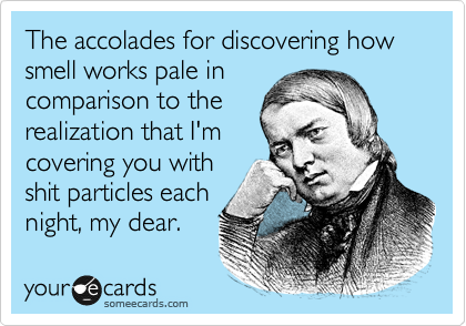The accolades for discovering how smell works pale in
comparison to the
realization that I'm
covering you with
shit particles each
night, my dear. 