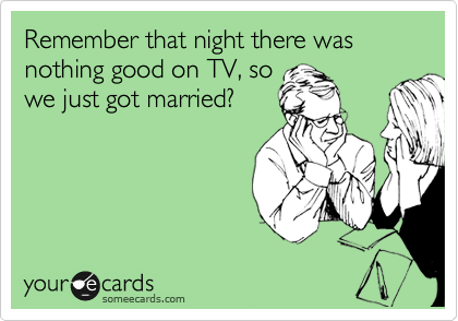 Remember that night there was nothing good on TV, so
we just got married?