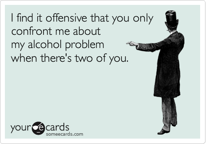 I find it offensive that you only
confront me about 
my alcohol problem 
when there's two of you.