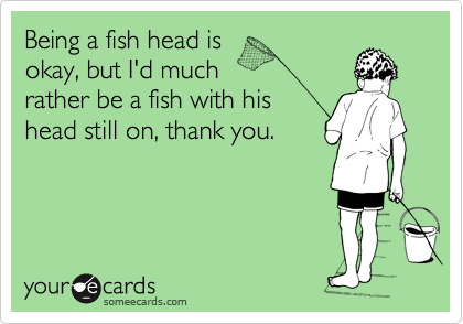 Being a fish head is
okay, but I'd much 
rather be a fish with his
head still on, thank you.
