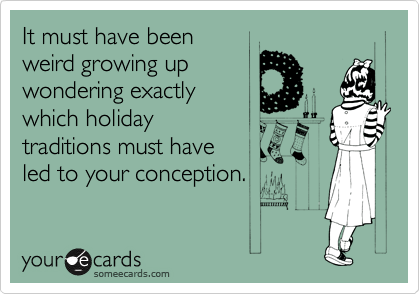 It must have been
weird growing up
wondering exactly 
which holiday
traditions must have 
led to your conception.