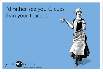 I'd rather see you C cups
than your teacups.