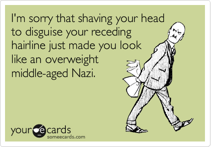 I'm sorry that shaving your head
to disguise your receding
hairline just made you look
like an overweight
middle-aged Nazi.