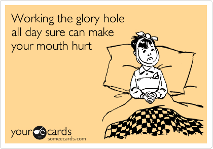Working the glory hole
all day sure can make 
your mouth hurt