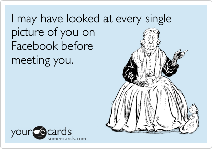 I may have looked at every single picture of you on
Facebook before
meeting you.
