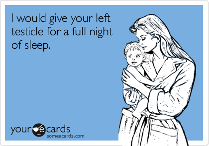 I would give your left
testicle for a full night 
of sleep.
