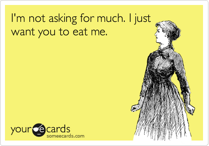 I'm not asking for much. I just
want you to eat me.