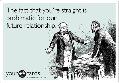 The fact that you're straight is problmatic for our
future relationship.