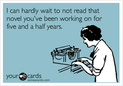 I can hardly wait to not read that novel you've been working on for five and a half years.