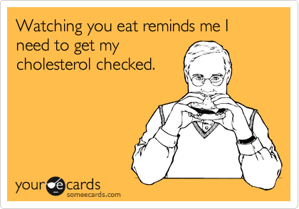 Watching you eat reminds me I need to get my
cholesterol checked.