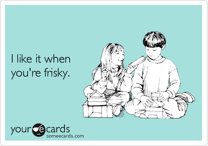 


I like it when 
you're frisky.