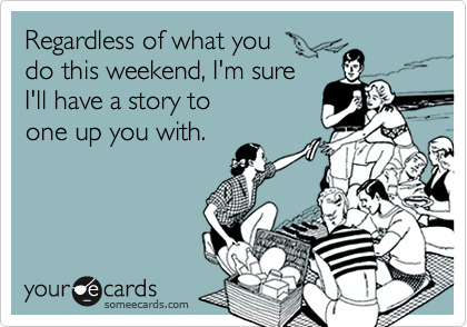 Regardless of what you 
do this weekend, I'm sure 
I'll have a story to 
one up you with. 