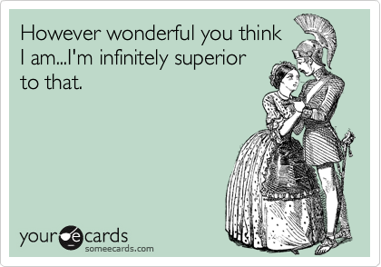 However wonderful you think
I am...I'm infinitely superior
to that.