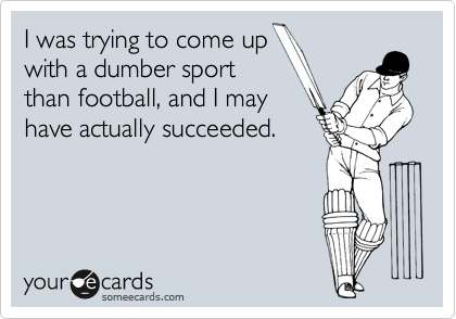 I was trying to come up
with a dumber sport
than football, and I may
have actually succeeded.