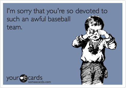 I'm sorry that you're so devoted to such an awful baseball
team.  