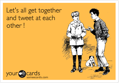 Let's all get together
and tweet at each
other !