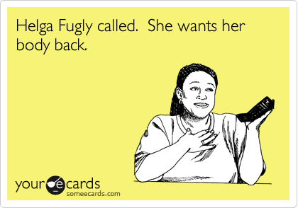 Helga Fugly called.  She wants her body back.