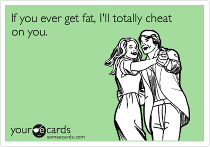 If you ever get fat, I'll totally cheat on you.