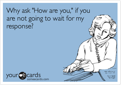 Why ask "How are you," if you
are not going to wait for my
response?