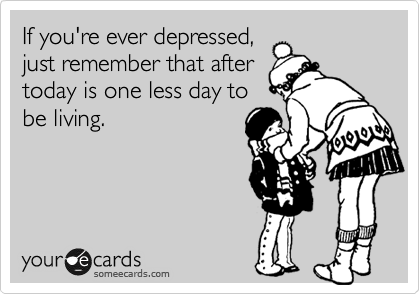 If you're ever depressed,
just remember that after
today is one less day to
be living.