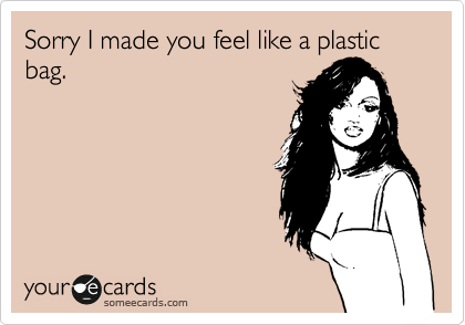 Sorry I made you feel like a plastic bag. 