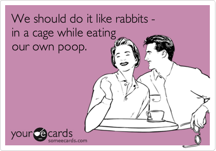 We should do it like rabbits - 
in a cage while eating
our own poop.
