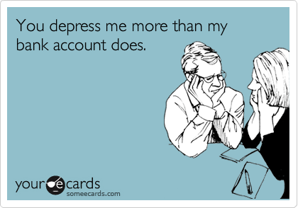You depress me more than my bank account does.