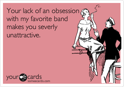 Your lack of an obsession
with my favorite band
makes you severly
unattractive. 