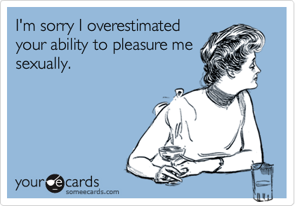I'm sorry I overestimated
your ability to pleasure me
sexually. 