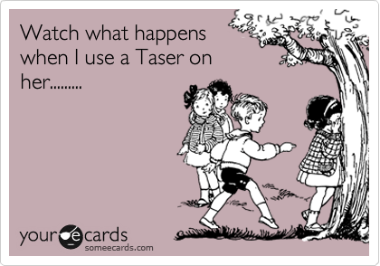 Watch what happens
when I use a Taser on
her.........