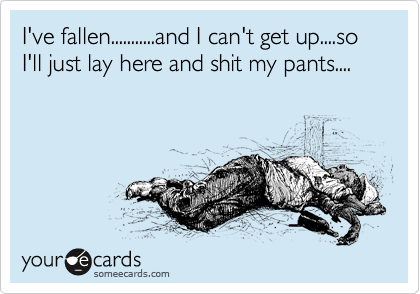 I've fallen...........and I can't get up....so I'll just lay here and shit my pants....