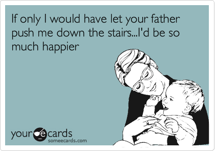 If only I would have let your father push me down the stairs...I'd be so much happier