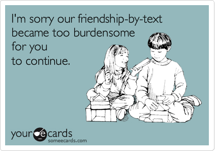 I'm sorry our friendship-by-text
became too burdensome
for you 
to continue.

