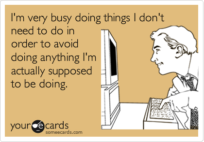 I'm very busy doing things I don't need to do in
order to avoid
doing anything I'm
actually supposed
to be doing.